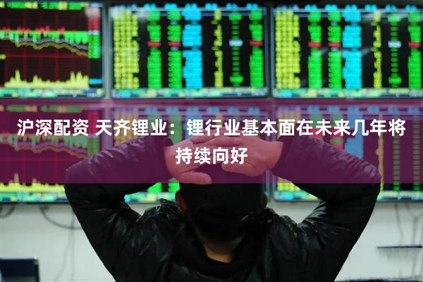 沪深配资 天齐锂业：锂行业基本面在未来几年将持续向好
