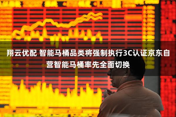 翔云优配 智能马桶品类将强制执行3C认证京东自营智能马桶率先全面切换