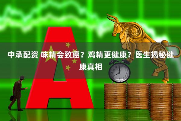 中承配资 味精会致癌？鸡精更健康？医生揭秘健康真相