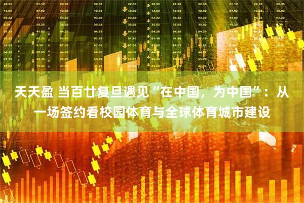 天天盈 当百廿复旦遇见“在中国，为中国”：从一场签约看校园体育与全球体育城市建设