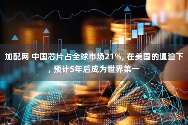 加配网 中国芯片占全球市场21%, 在美国的逼迫下, 预计5年后成为世界第一