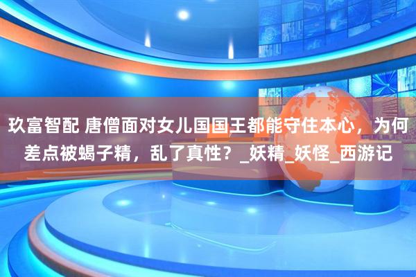 玖富智配 唐僧面对女儿国国王都能守住本心，为何差点被蝎子精，乱了真性？_妖精_妖怪_西游记