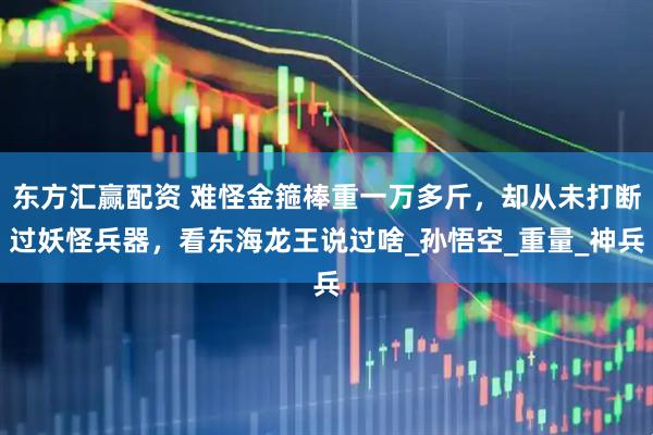 东方汇赢配资 难怪金箍棒重一万多斤，却从未打断过妖怪兵器，看东海龙王说过啥_孙悟空_重量_神兵