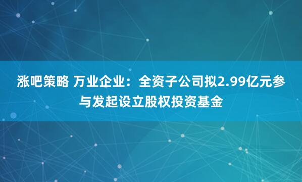 涨吧策略 万业企业：全资子公司拟2.99亿元参与发起设立股权投资基金