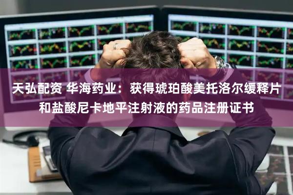 天弘配资 华海药业：获得琥珀酸美托洛尔缓释片和盐酸尼卡地平注射液的药品注册证书
