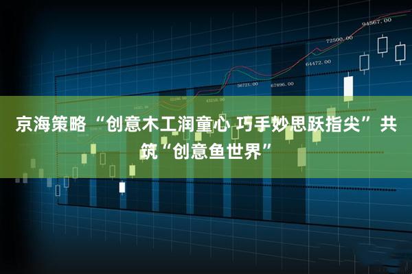 京海策略 “创意木工润童心 巧手妙思跃指尖” 共筑“创意鱼世界”