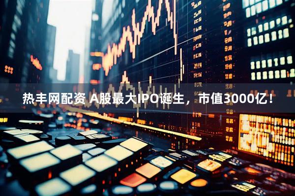 热丰网配资 A股最大IPO诞生，市值3000亿！