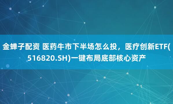 金蝉子配资 医药牛市下半场怎么投，医疗创新ETF(516820.SH)一键布局底部核心资产