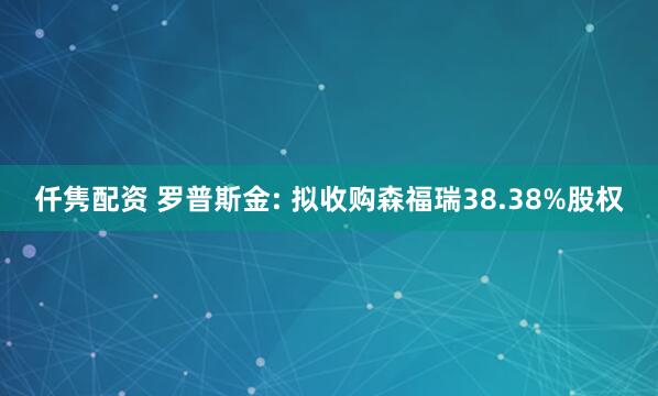 仟隽配资 罗普斯金: 拟收购森福瑞38.38%股权