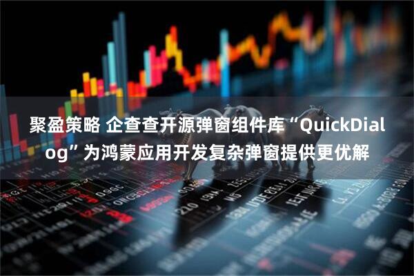 聚盈策略 企查查开源弹窗组件库“QuickDialog”为鸿蒙应用开发复杂弹窗提供更优解