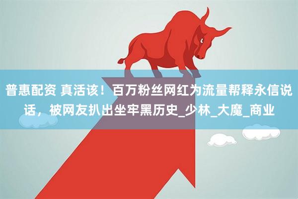 普惠配资 真活该！百万粉丝网红为流量帮释永信说话，被网友扒出坐牢黑历史_少林_大魔_商业
