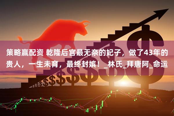 策略赢配资 乾隆后宫最无奈的妃子，做了43年的贵人，一生未育，最终封嫔！_林氏_拜唐阿_命运
