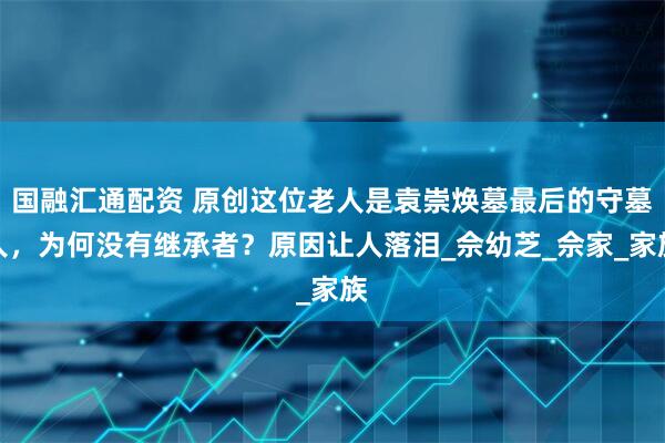 国融汇通配资 原创这位老人是袁崇焕墓最后的守墓人，为何没有继承者？原因让人落泪_佘幼芝_佘家_家族
