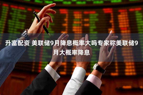 升富配资 美联储9月降息概率大吗专家称美联储9月大概率降息
