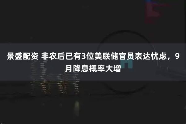 景盛配资 非农后已有3位美联储官员表达忧虑，9月降息概率大增