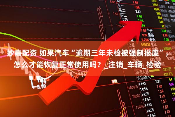 妙嘉配资 如果汽车“逾期三年未检被强制报废”，怎么才能恢复正常使用吗？_注销_车辆_检验