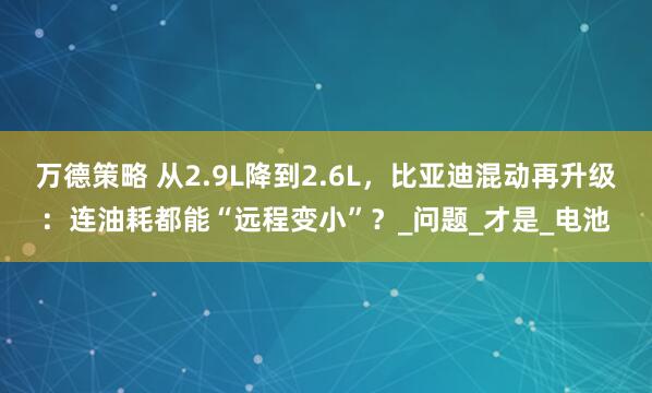 万德策略 从2.9L降到2.6L，比亚迪混动再升级：连油耗都能“远程变小”？_问题_才是_电池