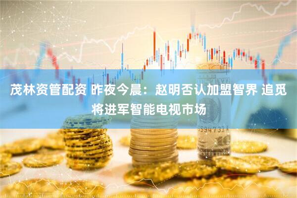 茂林资管配资 昨夜今晨：赵明否认加盟智界 追觅将进军智能电视市场