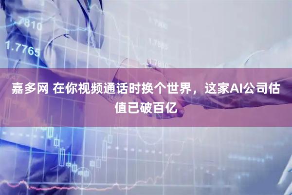 嘉多网 在你视频通话时换个世界，这家AI公司估值已破百亿