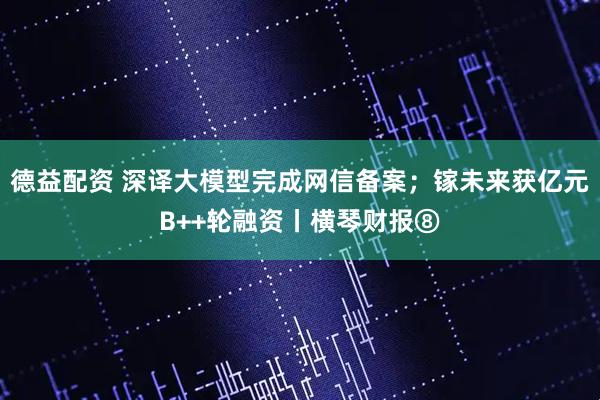 德益配资 深译大模型完成网信备案；镓未来获亿元B++轮融资丨横琴财报⑧