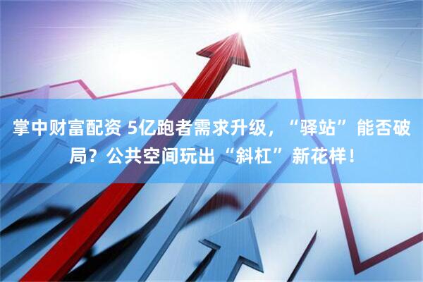 掌中财富配资 5亿跑者需求升级，“驿站” 能否破局？公共空间玩出 “斜杠” 新花样！