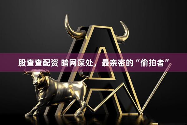 股查查配资 暗网深处，最亲密的“偷拍者”