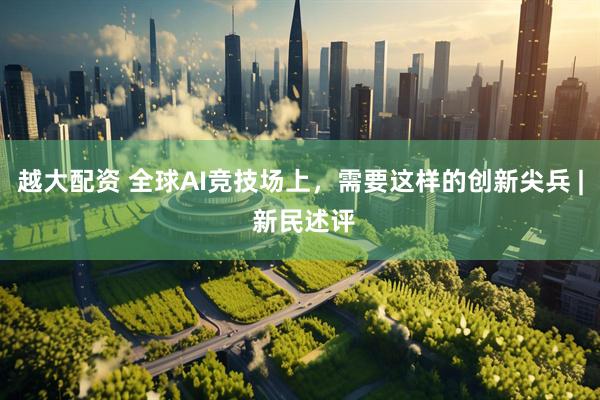 越大配资 全球AI竞技场上，需要这样的创新尖兵 | 新民述评