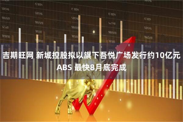 吉期旺网 新城控股拟以旗下吾悦广场发行约10亿元ABS 最快8月底完成