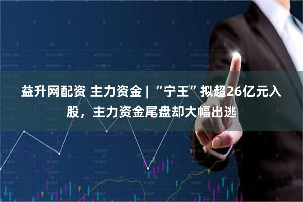 益升网配资 主力资金 | “宁王”拟超26亿元入股，主力资金尾盘却大幅出逃