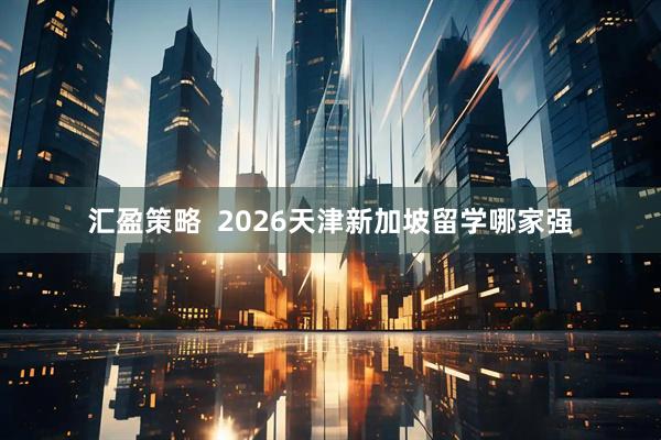 汇盈策略  2026天津新加坡留学哪家强