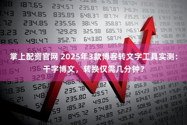 掌上配资官网 2025年3款博客转文字工具实测：千字博文，转换仅需几分钟？
