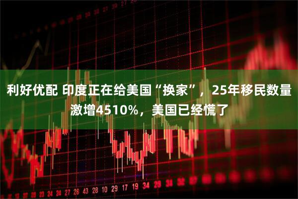 利好优配 印度正在给美国“换家”，25年移民数量激增4510%，美国已经慌了