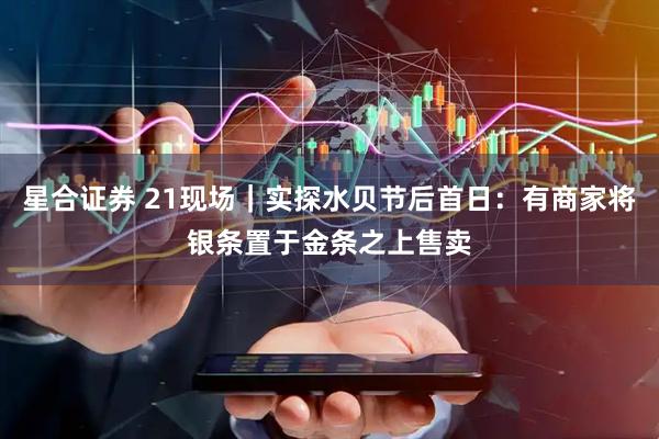 星合证券 21现场｜实探水贝节后首日：有商家将银条置于金条之上售卖