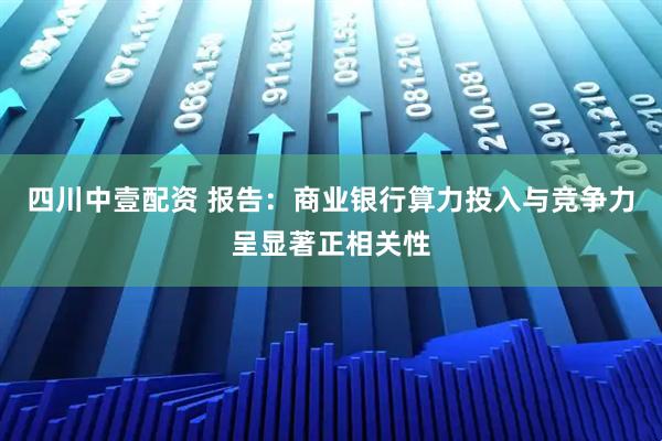 四川中壹配资 报告：商业银行算力投入与竞争力呈显著正相关性