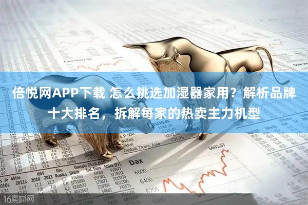 倍悦网APP下载 怎么挑选加湿器家用？解析品牌十大排名，拆解每家的热卖主力机型