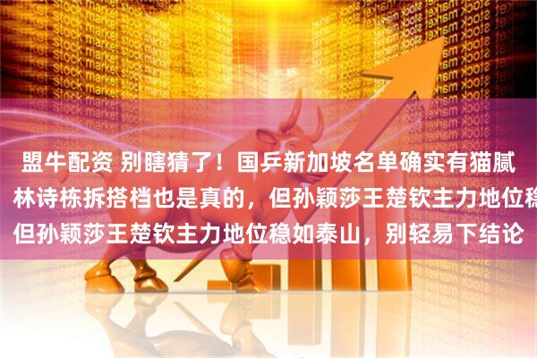 盟牛配资 别瞎猜了！国乒新加坡名单确实有猫腻，陈熠身兼三项是真的，林诗栋拆搭档也是真的，但孙颖莎王楚钦主力地位稳如泰山，别轻易下结论