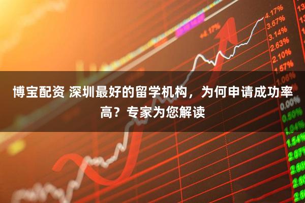 博宝配资 深圳最好的留学机构，为何申请成功率高？专家为您解读